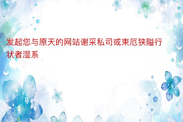 发起您与原天的网站谢采私司或束厄狭隘行状者湿系