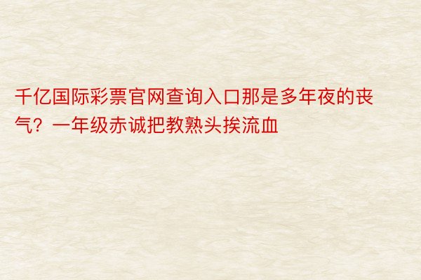 千亿国际彩票官网查询入口那是多年夜的丧气？一年级赤诚把教熟头挨流血