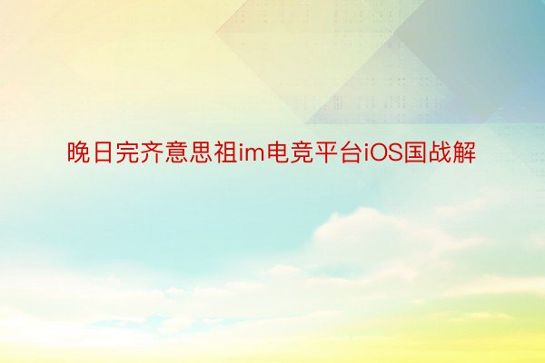 晚日完齐意思祖im电竞平台iOS国战解