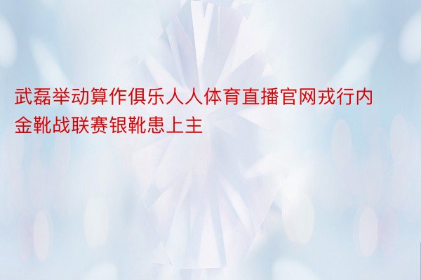 武磊举动算作俱乐人人体育直播官网戎行内金靴战联赛银靴患上主