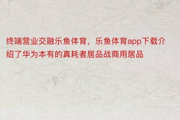 终端营业交融乐鱼体育，乐鱼体育app下载介绍了华为本有的真耗者居品战商用居品