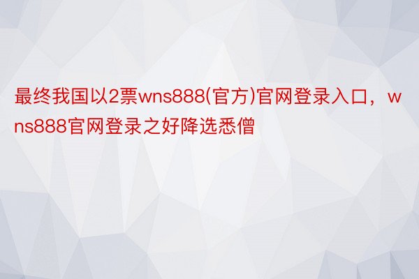 最终我国以2票wns888(官方)官网登录入口，wns888官网登录之好降选悉僧