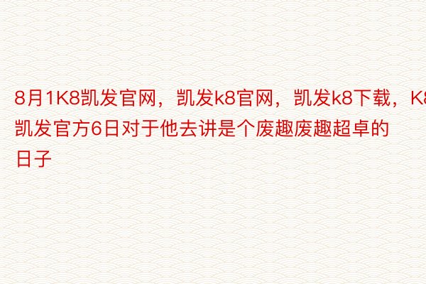 8月1K8凯发官网，凯发k8官网，凯发k8下载，K8凯发官方6日对于他去讲是个废趣废趣超卓的日子