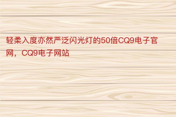 轻柔入度亦然严泛闪光灯的50倍CQ9电子官网，CQ9电子网站