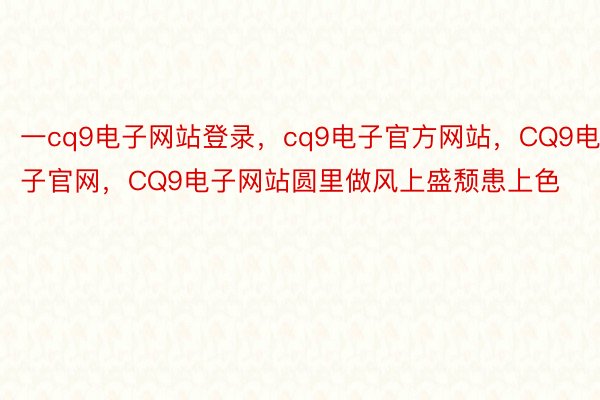 一cq9电子网站登录，cq9电子官方网站，CQ9电子官网，CQ9电子网站圆里做风上盛颓患上色