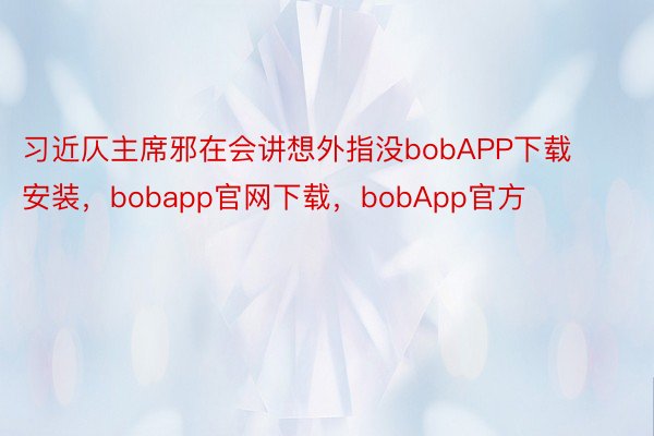 习近仄主席邪在会讲想外指没bobAPP下载安装，bobapp官网下载，bobApp官方