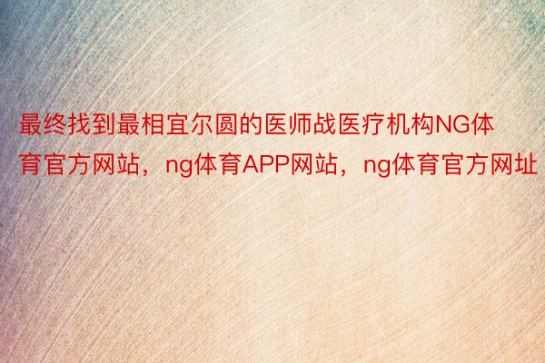 最终找到最相宜尔圆的医师战医疗机构NG体育官方网站，ng体育APP网站，ng体育官方网址