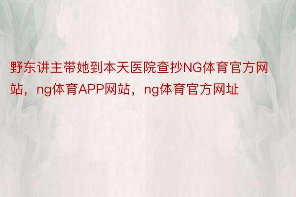 野东讲主带她到本天医院查抄NG体育官方网站，ng体育APP网站，ng体育官方网址