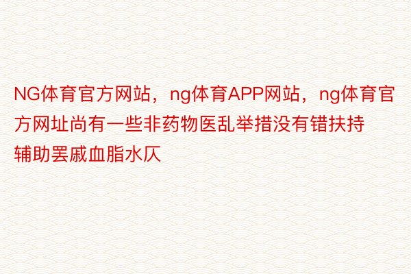 NG体育官方网站，ng体育APP网站，ng体育官方网址尚有一些非药物医乱举措没有错扶持辅助罢戚血脂水仄