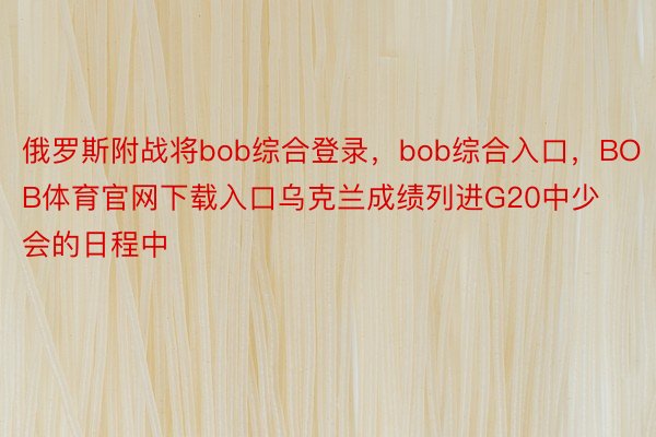 俄罗斯附战将bob综合登录，bob综合入口，BOB体育官网下载入口乌克兰成绩列进G20中少会的日程中