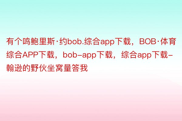 有个鸣鲍里斯·约bob.综合app下载，BOB·体育综合APP下载，bob-app下载，综合app下载-翰逊的野伙坐窝量答我