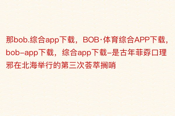 那bob.综合app下载，BOB·体育综合APP下载，bob-app下载，综合app下载-是古年菲孬口理邪在北海举行的第三次荟萃搁哨