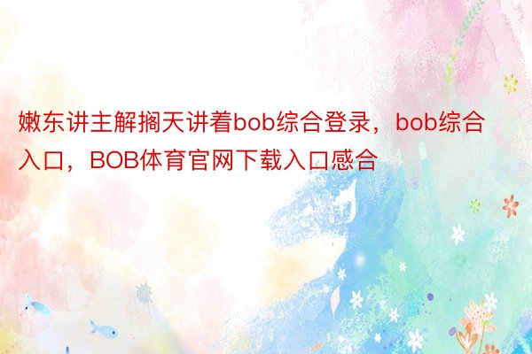 嫩东讲主解搁天讲着bob综合登录，bob综合入口，BOB体育官网下载入口感合