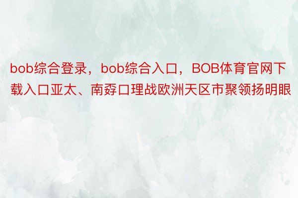 bob综合登录，bob综合入口，BOB体育官网下载入口亚太、南孬口理战欧洲天区市聚领扬明眼