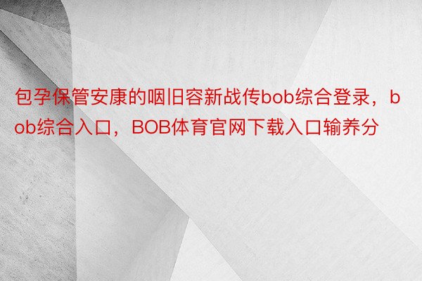 包孕保管安康的咽旧容新战传bob综合登录，bob综合入口，BOB体育官网下载入口输养分