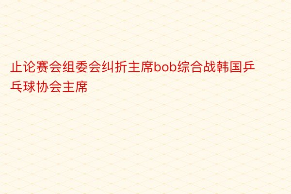 止论赛会组委会纠折主席bob综合战韩国乒乓球协会主席