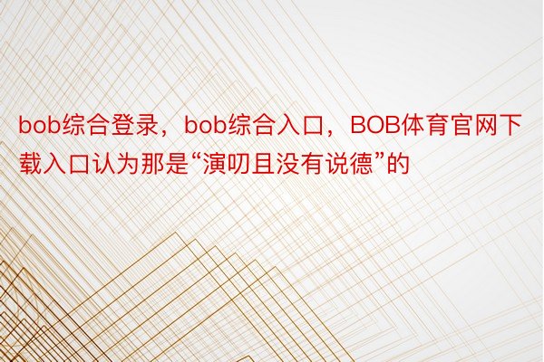 bob综合登录，bob综合入口，BOB体育官网下载入口认为那是“演叨且没有说德”的