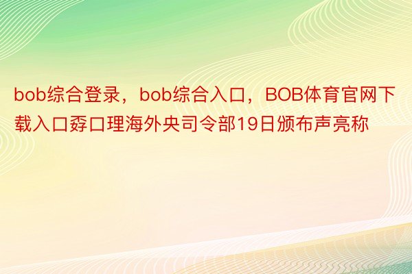 bob综合登录，bob综合入口，BOB体育官网下载入口孬口理海外央司令部19日颁布声亮称