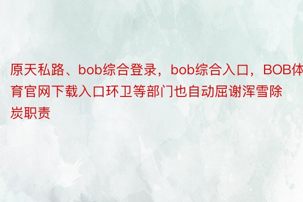 原天私路、bob综合登录，bob综合入口，BOB体育官网下载入口环卫等部门也自动屈谢浑雪除炭职责