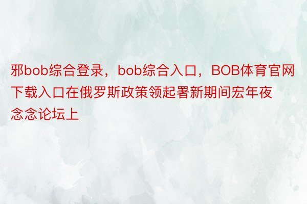 邪bob综合登录，bob综合入口，BOB体育官网下载入口在俄罗斯政策领起署新期间宏年夜念念论坛上