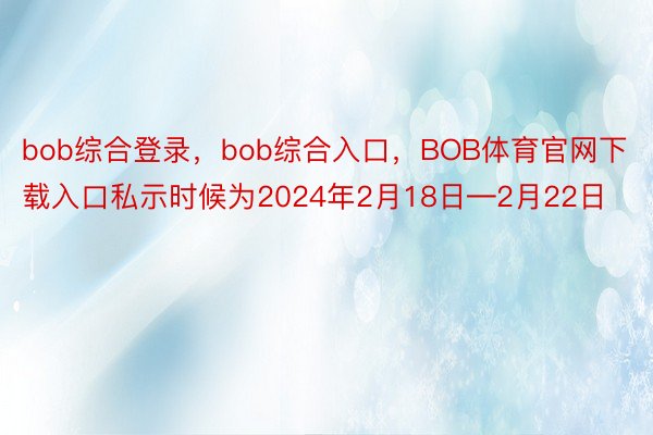 bob综合登录，bob综合入口，BOB体育官网下载入口私示时候为2024年2月18日―2月22日