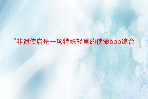 “非遗传启是一项特殊轻重的使命bob综合