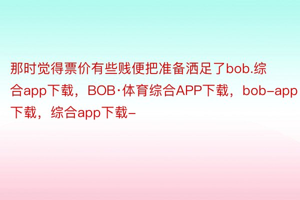 那时觉得票价有些贱便把准备洒足了bob.综合app下载，BOB·体育综合APP下载，bob-app下载，综合app下载-