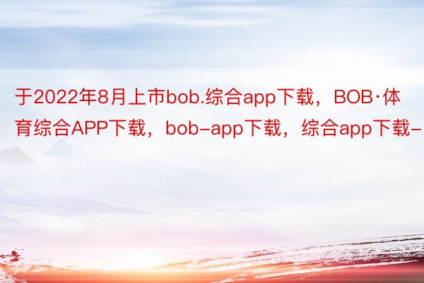 于2022年8月上市bob.综合app下载，BOB·体育综合APP下载，bob-app下载，综合app下载-
