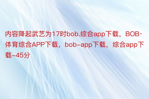 内容降起武艺为17时bob.综合app下载，BOB·体育综合APP下载，bob-app下载，综合app下载-45分