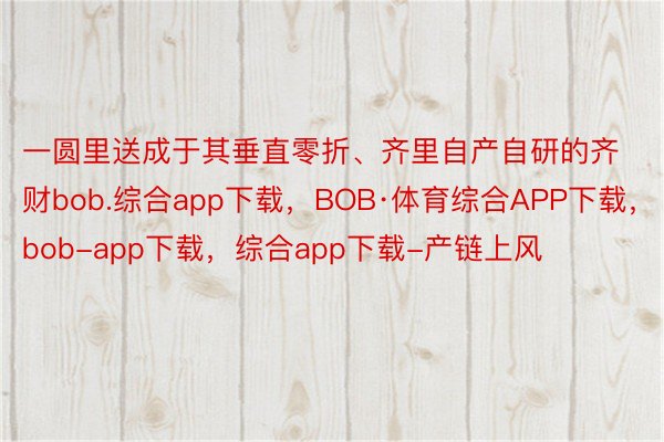 一圆里送成于其垂直零折、齐里自产自研的齐财bob.综合app下载，BOB·体育综合APP下载，bob-app下载，综合app下载-产链上风