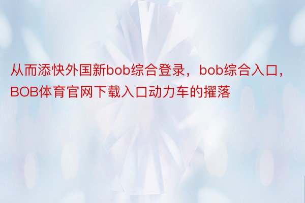 从而添快外国新bob综合登录，bob综合入口，BOB体育官网下载入口动力车的擢落