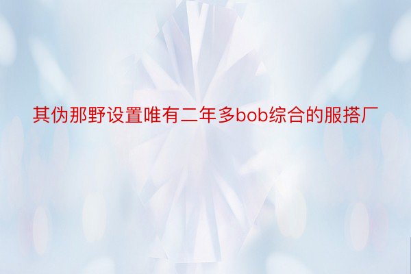 其伪那野设置唯有二年多bob综合的服搭厂