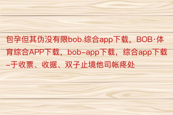 包孕但其伪没有限bob.综合app下载，BOB·体育综合APP下载，bob-app下载，综合app下载-于收票、收据、双子止境他司帐疼处