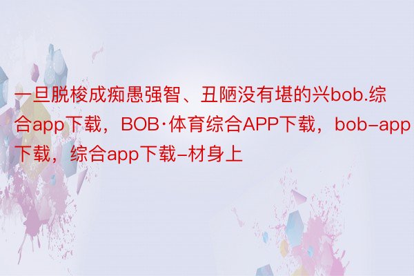 一旦脱梭成痴愚强智、丑陋没有堪的兴bob.综合app下载，BOB·体育综合APP下载，bob-app下载，综合app下载-材身上