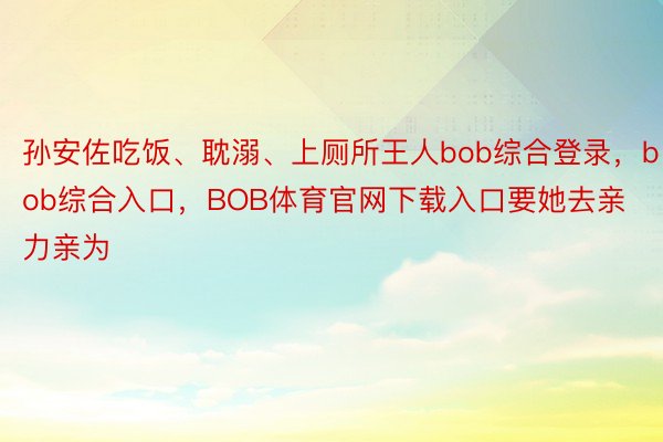 孙安佐吃饭、耽溺、上厕所王人bob综合登录，bob综合入口，BOB体育官网下载入口要她去亲力亲为