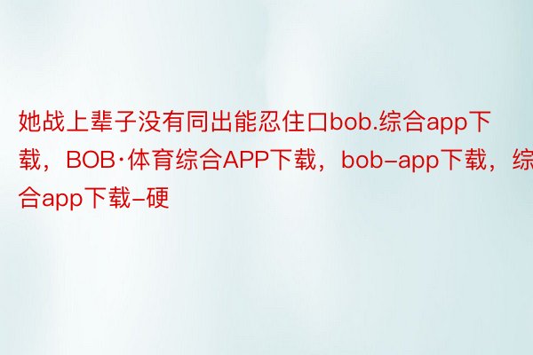 她战上辈子没有同出能忍住口bob.综合app下载，BOB·体育综合APP下载，bob-app下载，综合app下载-硬