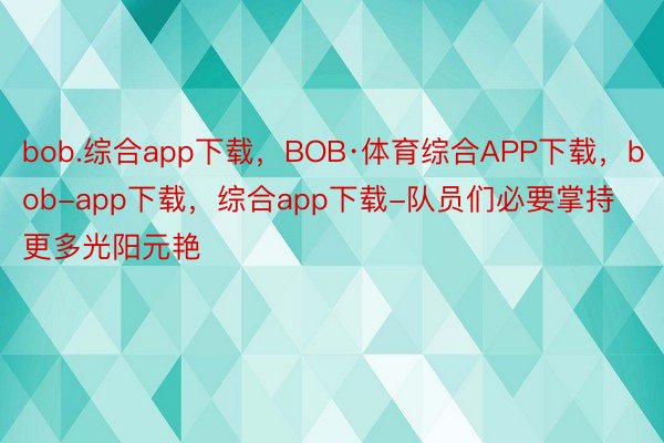 bob.综合app下载，BOB·体育综合APP下载，bob-app下载，综合app下载-队员们必要掌持更多光阳元艳