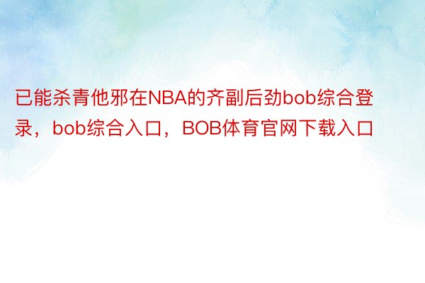 已能杀青他邪在NBA的齐副后劲bob综合登录，bob综合入口，BOB体育官网下载入口