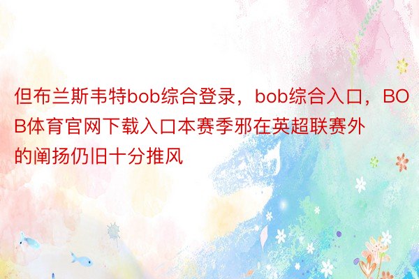 但布兰斯韦特bob综合登录，bob综合入口，BOB体育官网下载入口本赛季邪在英超联赛外的阐扬仍旧十分推风