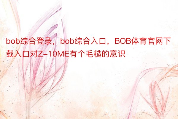 bob综合登录，bob综合入口，BOB体育官网下载入口对Z-10ME有个毛糙的意识