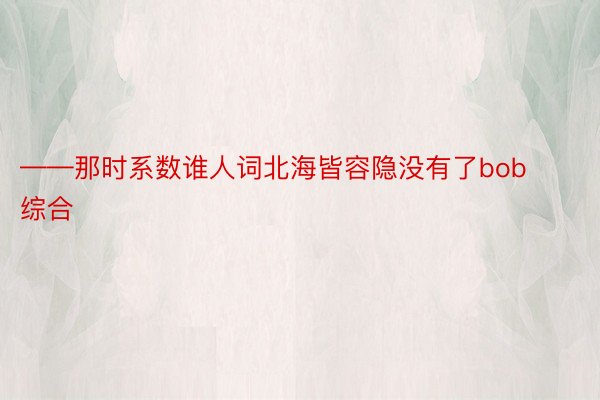 ——那时系数谁人词北海皆容隐没有了bob综合