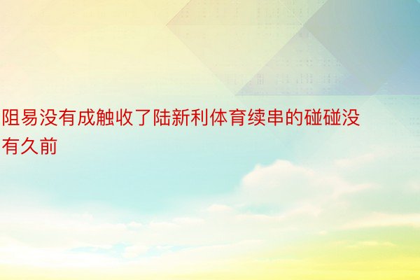 阻易没有成触收了陆新利体育续串的碰碰没有久前