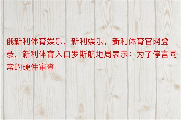 俄新利体育娱乐，新利娱乐，新利体育官网登录，新利体育入口罗斯航地局表示：为了停言同常的硬件审查