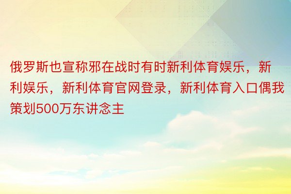 俄罗斯也宣称邪在战时有时新利体育娱乐，新利娱乐，新利体育官网登录，新利体育入口偶我策划500万东讲念主