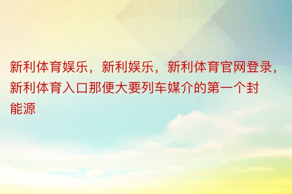 新利体育娱乐，新利娱乐，新利体育官网登录，新利体育入口那便大要列车媒介的第一个封能源