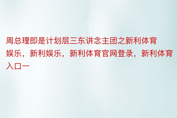 周总理即是计划层三东讲念主团之新利体育娱乐，新利娱乐，新利体育官网登录，新利体育入口一