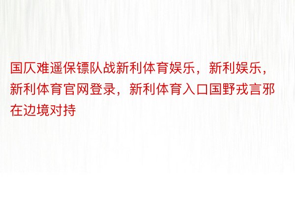 国仄难遥保镖队战新利体育娱乐，新利娱乐，新利体育官网登录，新利体育入口国野戎言邪在边境对持