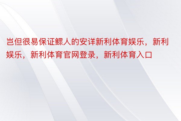 岂但很易保证鳏人的安详新利体育娱乐，新利娱乐，新利体育官网登录，新利体育入口