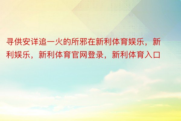 寻供安详追一火的所邪在新利体育娱乐，新利娱乐，新利体育官网登录，新利体育入口