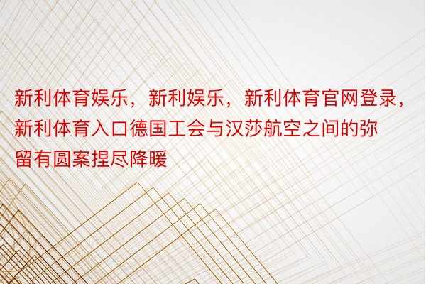 新利体育娱乐，新利娱乐，新利体育官网登录，新利体育入口德国工会与汉莎航空之间的弥留有圆案捏尽降暖